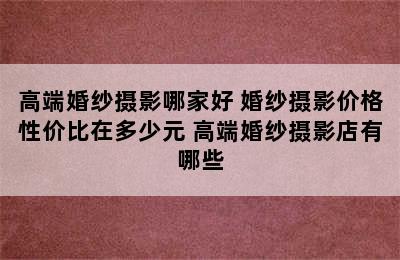 高端婚纱摄影哪家好 婚纱摄影价格性价比在多少元 高端婚纱摄影店有哪些